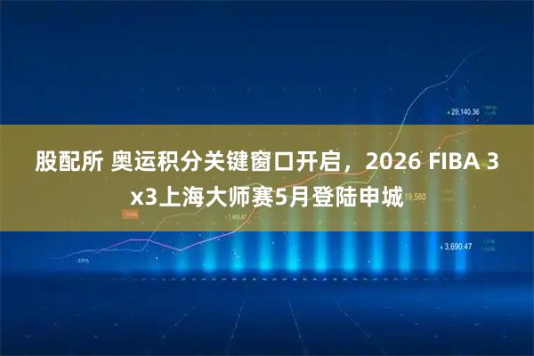 股配所 奥运积分关键窗口开启，2026 FIBA 3x3上海大师赛5月登陆申城