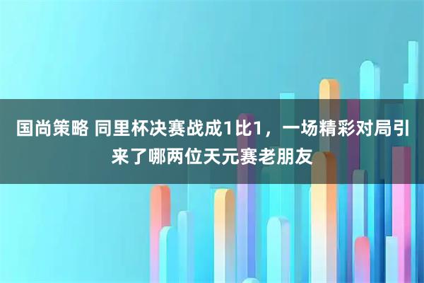 国尚策略 同里杯决赛战成1比1，一场精彩对局引来了哪两位天元赛老朋友